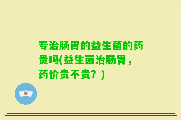 专肠胃的益生菌的药贵吗(益生菌肠胃，药价贵不贵？)