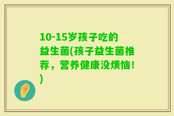 10-15岁孩子吃的益生菌(孩子益生菌推荐，营养健康没烦恼！)