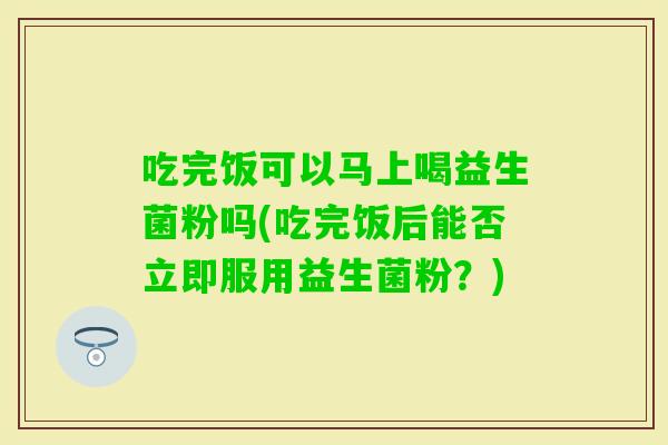 吃完饭可以马上喝益生菌粉吗(吃完饭后能否立即服用益生菌粉？)