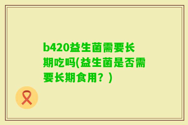 b420益生菌需要长期吃吗(益生菌是否需要长期食用？)