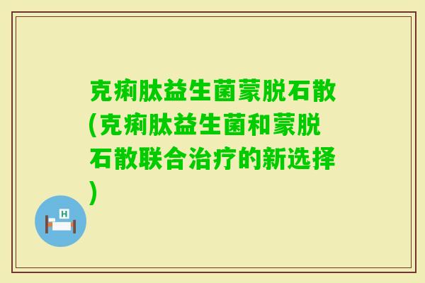 克痢肽益生菌蒙脱石散(克痢肽益生菌和蒙脱石散联合的新选择)