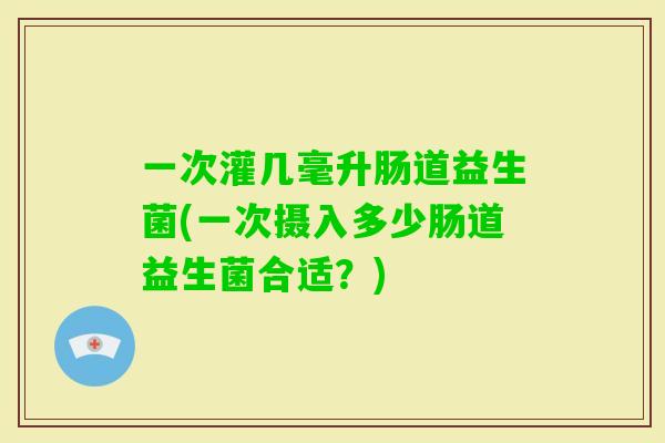 一次灌几毫升肠道益生菌(一次摄入多少肠道益生菌合适？)