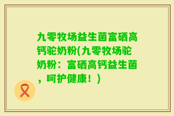 九零牧场益生菌富硒高钙驼奶粉(九零牧场驼奶粉：富硒高钙益生菌，呵护健康！)