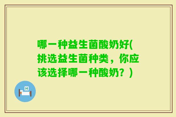 哪一种益生菌酸奶好(挑选益生菌种类，你应该选择哪一种酸奶？)