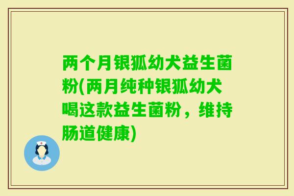 两个月银狐幼犬益生菌粉(两月纯种银狐幼犬喝这款益生菌粉，维持肠道健康)