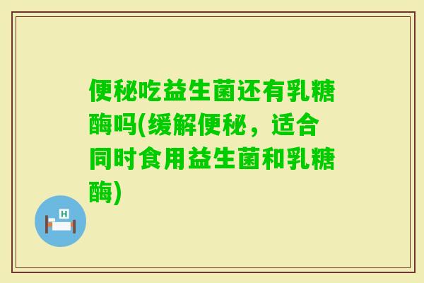 吃益生菌还有乳糖酶吗(缓解，适合同时食用益生菌和乳糖酶)