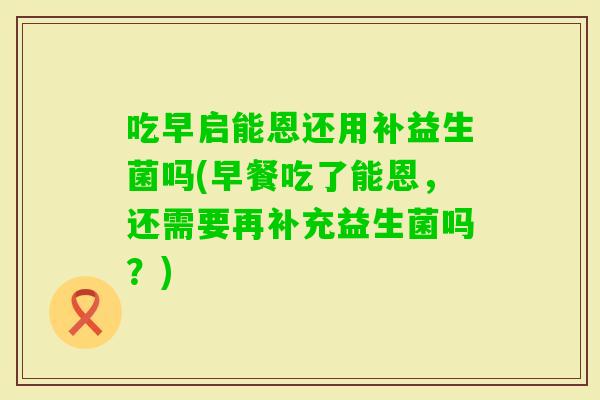 吃早启能恩还用补益生菌吗(早餐吃了能恩，还需要再补充益生菌吗？)