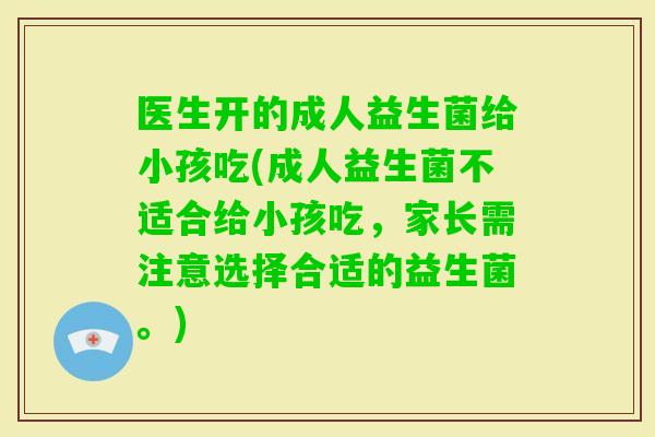 医生开的成人益生菌给小孩吃(成人益生菌不适合给小孩吃，家长需注意选择合适的益生菌。)