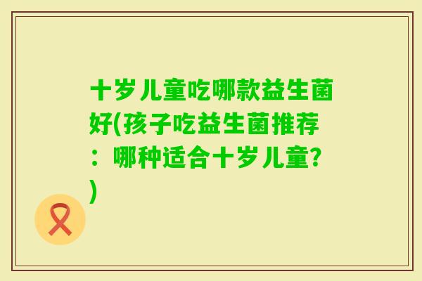 十岁儿童吃哪款益生菌好(孩子吃益生菌推荐：哪种适合十岁儿童？)