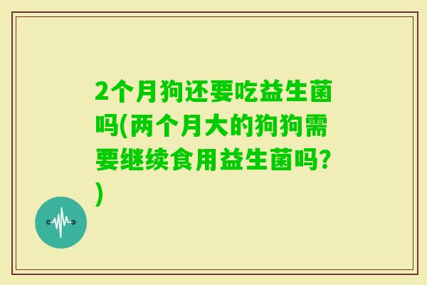 2个月狗还要吃益生菌吗(两个月大的狗狗需要继续食用益生菌吗？)