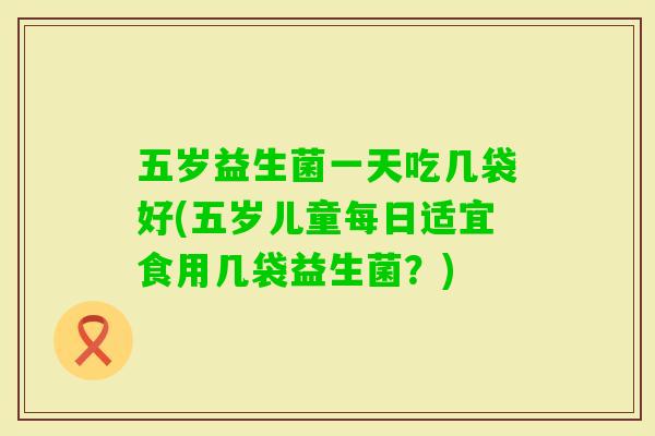 五岁益生菌一天吃几袋好(五岁儿童每日适宜食用几袋益生菌？)