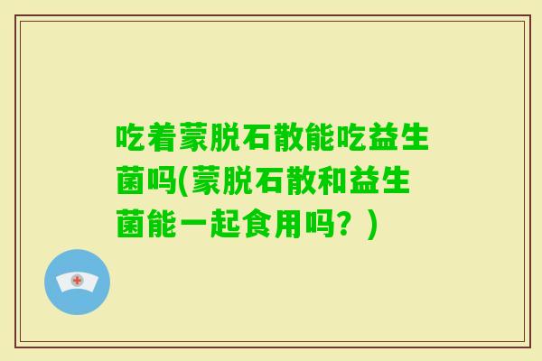 吃着蒙脱石散能吃益生菌吗(蒙脱石散和益生菌能一起食用吗？)