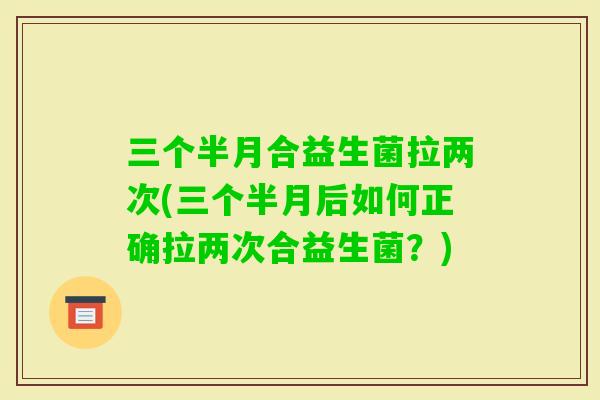 三个半月合益生菌拉两次(三个半月后如何正确拉两次合益生菌？)
