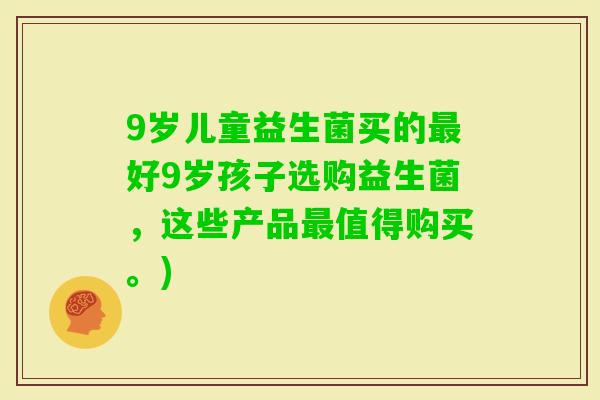 9岁儿童益生菌买的好9岁孩子选购益生菌，这些产品值得购买。)