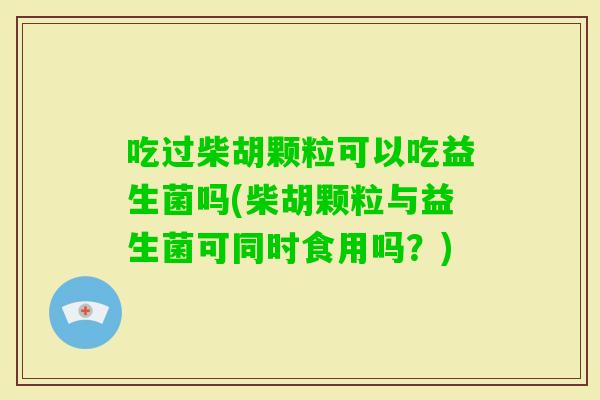 吃过柴胡颗粒可以吃益生菌吗(柴胡颗粒与益生菌可同时食用吗？)