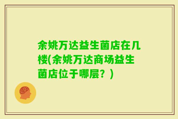 余姚万达益生菌店在几楼(余姚万达商场益生菌店位于哪层？)