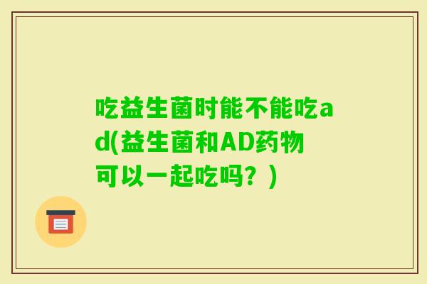 吃益生菌时能不能吃ad(益生菌和AD可以一起吃吗？)