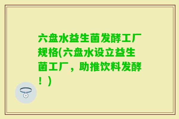 六盘水益生菌发酵工厂规格(六盘水设立益生菌工厂，助推饮料发酵！)