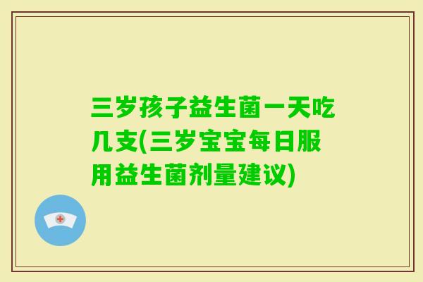 三岁孩子益生菌一天吃几支(三岁宝宝每日服用益生菌剂量建议)