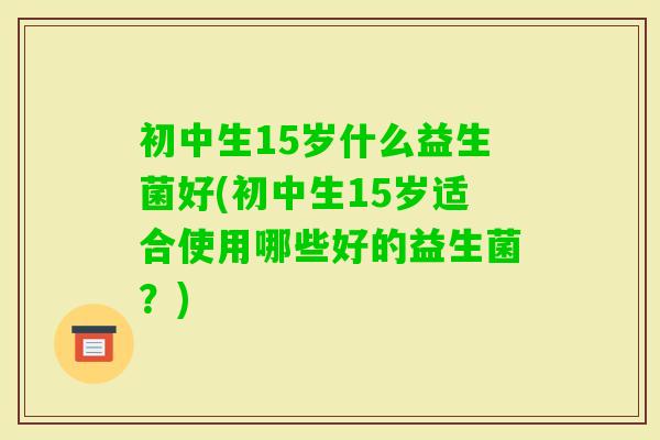 初中生15岁什么益生菌好(初中生15岁适合使用哪些好的益生菌？)