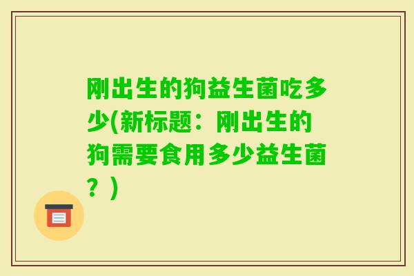 刚出生的狗益生菌吃多少(新标题：刚出生的狗需要食用多少益生菌？)