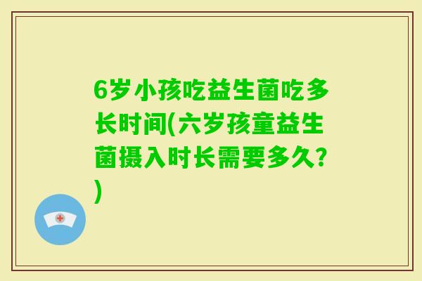 6岁小孩吃益生菌吃多长时间(六岁孩童益生菌摄入时长需要多久？)