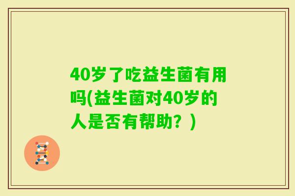 40岁了吃益生菌有用吗(益生菌对40岁的人是否有帮助？)