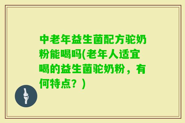 中老年益生菌配方驼奶粉能喝吗(老年人适宜喝的益生菌驼奶粉，有何特点？)