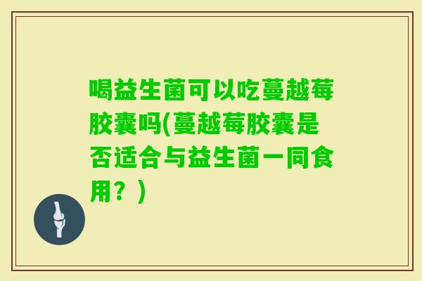 喝益生菌可以吃蔓越莓胶囊吗(蔓越莓胶囊是否适合与益生菌一同食用？)