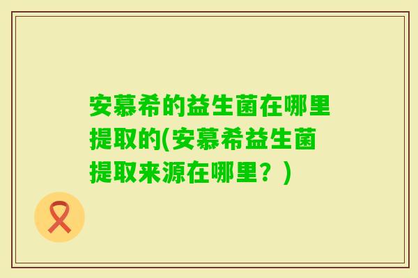 安慕希的益生菌在哪里提取的(安慕希益生菌提取来源在哪里？)