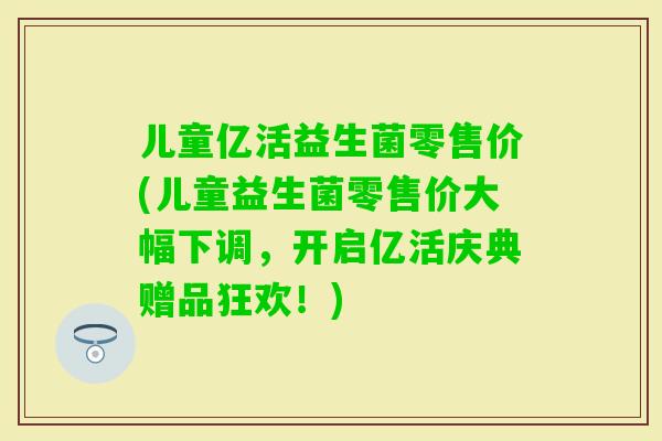 儿童亿活益生菌零售价(儿童益生菌零售价大幅下调，开启亿活庆典赠品狂欢！)