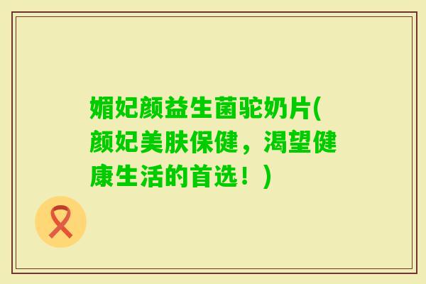 媚妃颜益生菌驼奶片(颜妃美肤保健，渴望健康生活的首选！)