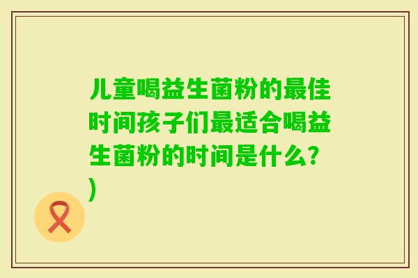 儿童喝益生菌粉的佳时间孩子们适合喝益生菌粉的时间是什么？)