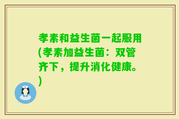 孝素和益生菌一起服用(孝素加益生菌：双管齐下，提升消化健康。)