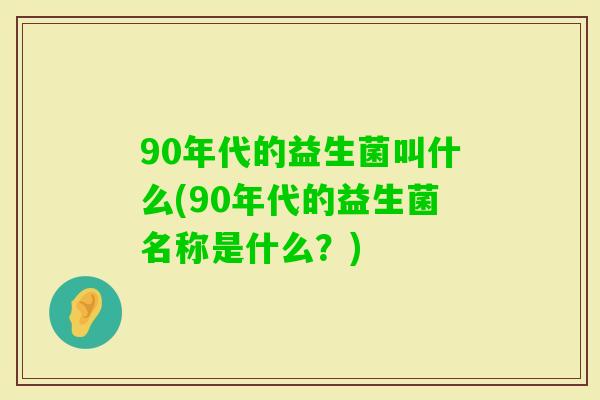 90年代的益生菌叫什么(90年代的益生菌名称是什么？)