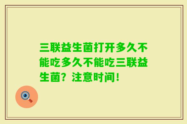 三联益生菌打开多久不能吃多久不能吃三联益生菌？注意时间！