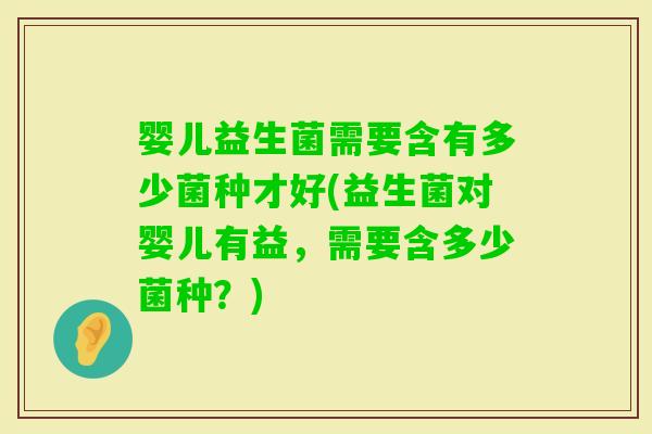 婴儿益生菌需要含有多少菌种才好(益生菌对婴儿有益，需要含多少菌种？)
