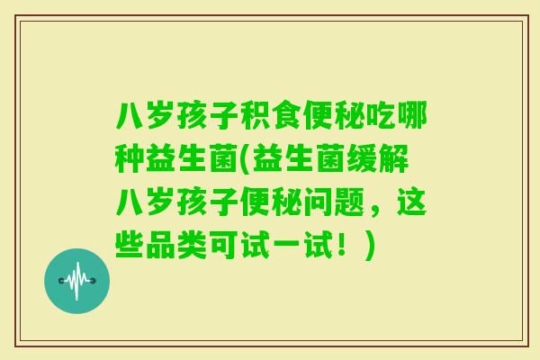 八岁孩子积食吃哪种益生菌(益生菌缓解八岁孩子问题，这些品类可试一试！)