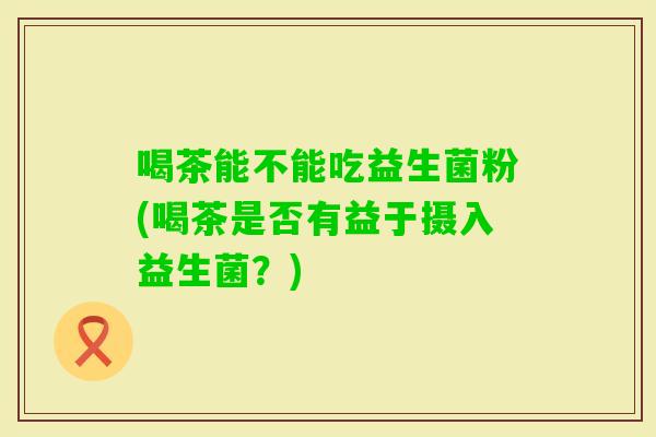 喝茶能不能吃益生菌粉(喝茶是否有益于摄入益生菌？)