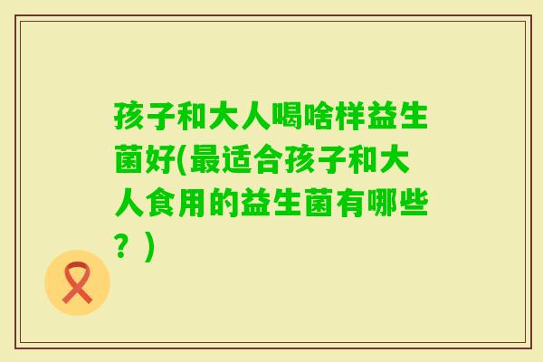 孩子和大人喝啥样益生菌好(适合孩子和大人食用的益生菌有哪些？)