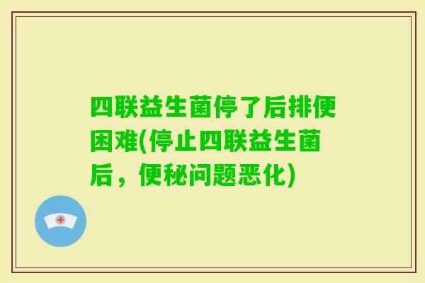 四联益生菌停了后排便困难(停止四联益生菌后，问题恶化)