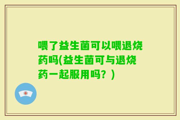 喂了益生菌可以喂退烧药吗(益生菌可与退烧药一起服用吗？)