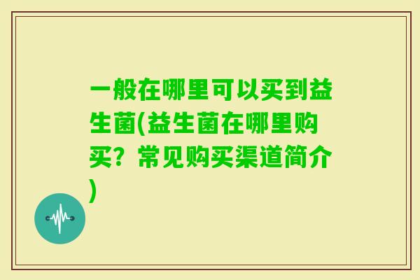 一般在哪里可以买到益生菌(益生菌在哪里购买？常见购买渠道简介)