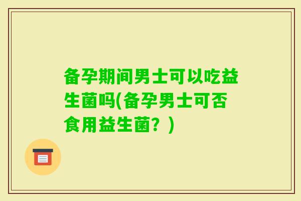 备孕期间男士可以吃益生菌吗(备孕男士可否食用益生菌？)