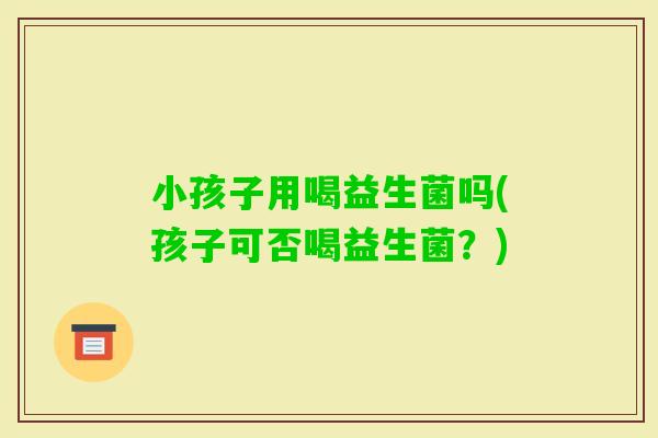 小孩子用喝益生菌吗(孩子可否喝益生菌？)