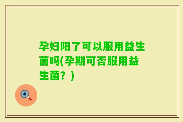 孕妇阳了可以服用益生菌吗(孕期可否服用益生菌？)