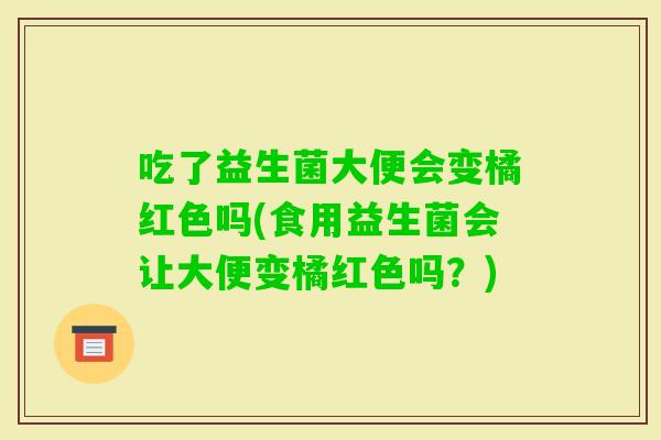 吃了益生菌大便会变橘红色吗(食用益生菌会让大便变橘红色吗？)