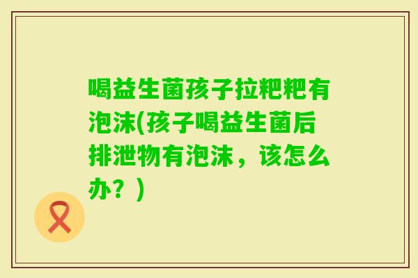喝益生菌孩子拉粑粑有泡沫(孩子喝益生菌后排泄物有泡沫，该怎么办？)