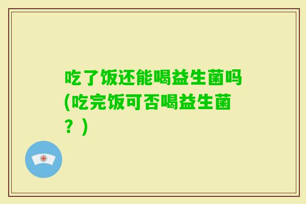 吃了饭还能喝益生菌吗(吃完饭可否喝益生菌？)