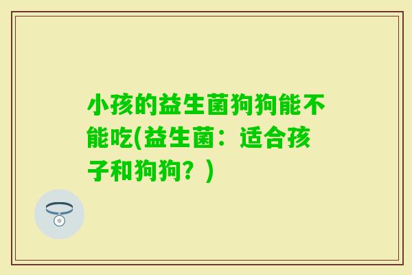 小孩的益生菌狗狗能不能吃(益生菌：适合孩子和狗狗？)